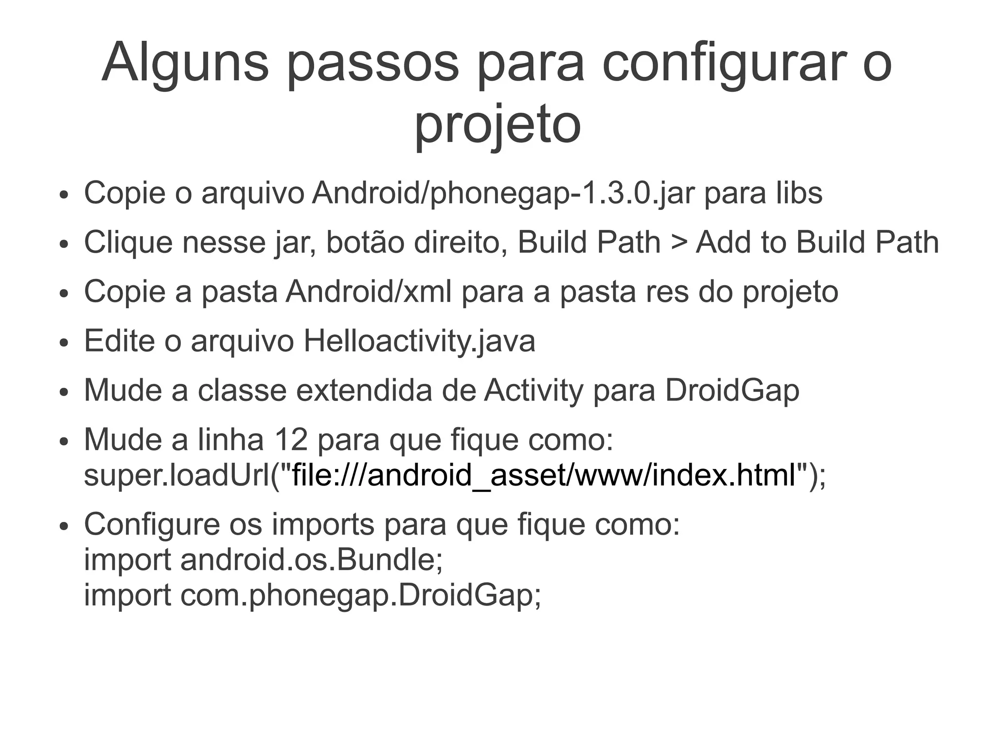 Alguns passos para configurar o
                projeto
●   Copie o arquivo Android/phonegap-1.3.0.jar para libs
●   Clique nesse jar, botão direito, Build Path > Add to Build Path
●   Copie a pasta Android/xml para a pasta res do projeto
●   Edite o arquivo Helloactivity.java
●   Mude a classe extendida de Activity para DroidGap
●   Mude a linha 12 para que fique como:
    super.loadUrl("file:///android_asset/www/index.html");
●   Configure os imports para que fique como:
    import android.os.Bundle;
    import com.phonegap.DroidGap;
 
