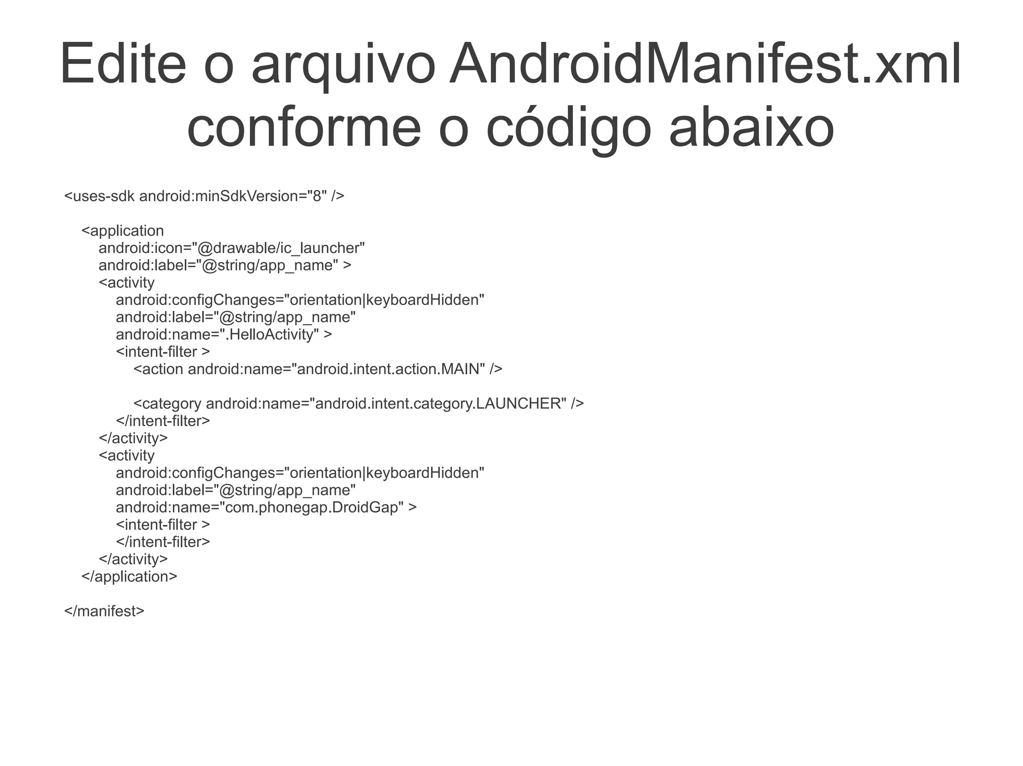 Edite o arquivo AndroidManifest.xml
     conforme o código abaixo
<uses-sdk android:minSdkVersion="8" />

  <application
    android:icon="@drawable/ic_launcher"
    android:label="@string/app_name" >
    <activity
      android:configChanges="orientation|keyboardHidden"
      android:label="@string/app_name"
      android:name=".HelloActivity" >
      <intent-filter >
         <action android:name="android.intent.action.MAIN" />

          <category android:name="android.intent.category.LAUNCHER" />
      </intent-filter>
    </activity>
    <activity
      android:configChanges="orientation|keyboardHidden"
      android:label="@string/app_name"
      android:name="com.phonegap.DroidGap" >
      <intent-filter >
      </intent-filter>
    </activity>
  </application>

</manifest>
 
