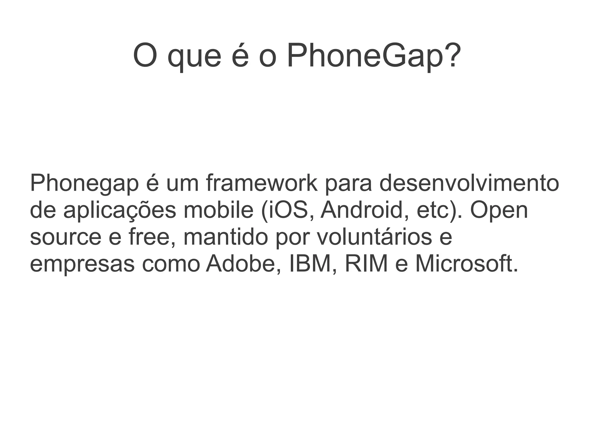 O que é o PhoneGap?


Phonegap é um framework para desenvolvimento
de aplicações mobile (iOS, Android, etc). Open
source e free, mantido por voluntários e
empresas como Adobe, IBM, RIM e Microsoft.
 