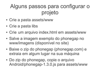 Alguns passos para configurar o
               projeto
●   Crie a pasta assets/www
●   Crie a pasta libs
●   Crie um arquivo index.html em assets/www
●   Salve a imagem exemplo do phonegap no
    www/imagens (disponível no site)
●   Baixe o zip do phonegap (phonegap.com) e
    extraia em algum lugar na sua máquina
●   Do zip do phonegap, copie o arquivo
    Android/phonegap-1.3.0.js para assets/www
 