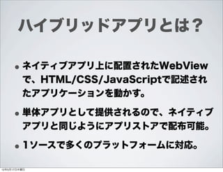 ハイブリッドアプリとは？

     • ネイティブアプリ上に配置されたWebView
         で、HTML/CSS/JavaScriptで記述され
         たアプリケーションを動かす。

     • 単体アプリとして提供されるので、ネイティブ
         アプリと同じようにアプリストアで配布可能。

     • 1ソースで多くのプラットフォームに対応。
12年5月17日木曜日
 