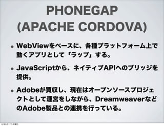 PHONEGAP
         (APACHE CORDOVA)
     • WebViewをベースに、各種プラットフォーム上で
         動くアプリとして「ラップ」する。

     • JavaScriptから、ネイティブAPIへのブリッジを
         提供。

     • Adobeが買収し、現在はオープンソースプロジェ
         クトとして運営をしながら、Dreamweaverなど
         のAdobe製品との連携を行っている。

12年5月17日木曜日
 
