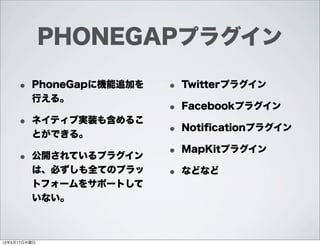 PHONEGAPプラグイン

     • PhoneGapに機能追加を   • Twitterプラグイン
         行える。
                        • Facebookプラグイン
     • ネイティブ実装も含めるこ     • Notiﬁcationプラグイン
         とができる。

     • 公開されているプラグイン     • MapKitプラグイン
         は、必ずしも全てのプラッ   • などなど
         トフォームをサポートして
         いない。



12年5月17日木曜日
 