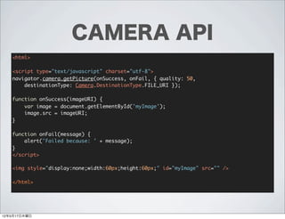 CAMERA API
   <html>

   <script type="text/javascript" charset="utf-8">
   navigator.camera.getPicture(onSuccess, onFail, { quality: 50,
       destinationType: Camera.DestinationType.FILE_URI });

   function onSuccess(imageURI) {
       var image = document.getElementById('myImage');
       image.src = imageURI;
   }

   function onFail(message) {
       alert('Failed because: ' + message);
   }
   </script>

   <img style="display:none;width:60px;height:60px;" id="myImage" src="" />

   </html>




12年5月17日木曜日
 