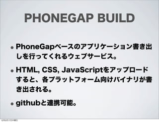 PHONEGAP BUILD

     • PhoneGapベースのアプリケーション書き出
         しを行ってくれるウェブサービス。

     • HTML, CSS, JavaScriptをアップロード
         すると、各プラットフォーム向けバイナリが書
         き出される。

     • githubと連携可能。
12年5月17日木曜日
 