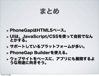 まとめ

     • PhoneGapはHTML5ベース。
     • UIは、JavaScript/CSSを使って自前でなん
       とかする。
     • サポートしているプラットフォームが多い。
     • PhoneGap Builderを使える。
     • ウェブサイトをベースに、アプリにも展開するよ
       うな用途に向きそう。

12年5月17日木曜日
 
