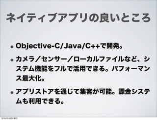 ネイティブアプリの良いところ

     • Objective-C/Java/C++で開発。
     • カメラ／センサー／ローカルファイルなど、シ
         ステム機能をフルで活用できる。パフォーマン
         ス最大化。

     • アプリストアを通じて集客が可能。課金システ
         ムも利用できる。

12年5月17日木曜日
 