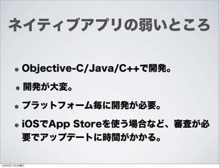 ネイティブアプリの弱いところ


     • Objective-C/Java/C++で開発。
     • 開発が大変。
     • プラットフォーム毎に開発が必要。
     • iOSでApp Storeを使う場合など、審査が必
         要でアップデートに時間がかかる。

12年5月17日木曜日
 