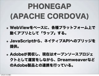 PHONEGAP
         (APACHE CORDOVA)
     • WebViewをベースに、各種プラットフォーム上で
         動くアプリとして「ラップ」する。

     • JavaScriptから、ネイティブAP...