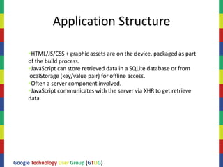 Application Structure

     HTML/JS/CSS + graphic assets are on the device, packaged as part
     of the build process.
     JavaScript can store retrieved data in a SQLite database or from
     localStorage (key/value pair) for offline access.
     Often a server component involved.
     JavaScript communicates with the server via XHR to get retrieve
     data.




Google Technology User Group (GTUG)
 