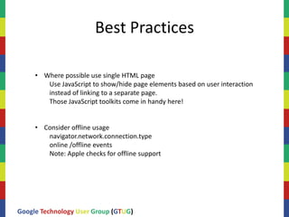 Best Practices

     • Where possible use single HTML page
        Use JavaScript to show/hide page elements based on user interaction
        instead of linking to a separate page.
        Those JavaScript toolkits come in handy here!


     • Consider offline usage
        navigator.network.connection.type
        online /offline events
        Note: Apple checks for offline support




Google Technology User Group (GTUG)
 