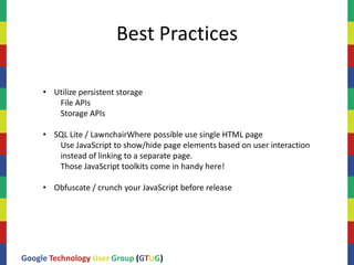 Best Practices

     • Utilize persistent storage
        File APIs
        Storage APIs

     • SQL Lite / LawnchairWhere possible use single HTML page
        Use JavaScript to show/hide page elements based on user interaction
        instead of linking to a separate page.
        Those JavaScript toolkits come in handy here!

     • Obfuscate / crunch your JavaScript before release




Google Technology User Group (GTUG)
 