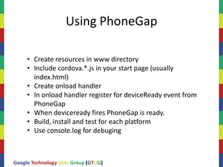 Using PhoneGap

     • Create resources in www directory
     • Include cordova.*.js in your start page (usually
       index.html)
     • Create onload handler
     • In onload handler register for deviceReady event from
       PhoneGap
     • When deviceready fires PhoneGap is ready.
     • Build, install and test for each platform
     • Use console.log for debuging



Google Technology User Group (GTUG)
 