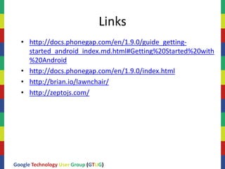 Links
  • http://docs.phonegap.com/en/1.9.0/guide_getting-
    started_android_index.md.html#Getting%20Started%20with
    %20Android
  • http://docs.phonegap.com/en/1.9.0/index.html
  • http://brian.io/lawnchair/
  • http://zeptojs.com/




Google Technology User Group (GTUG)
 