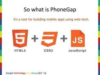 So what is PhoneGap
      It's a tool for building mobile apps using web-tech.




Google Technology User Group (GTUG)
 
