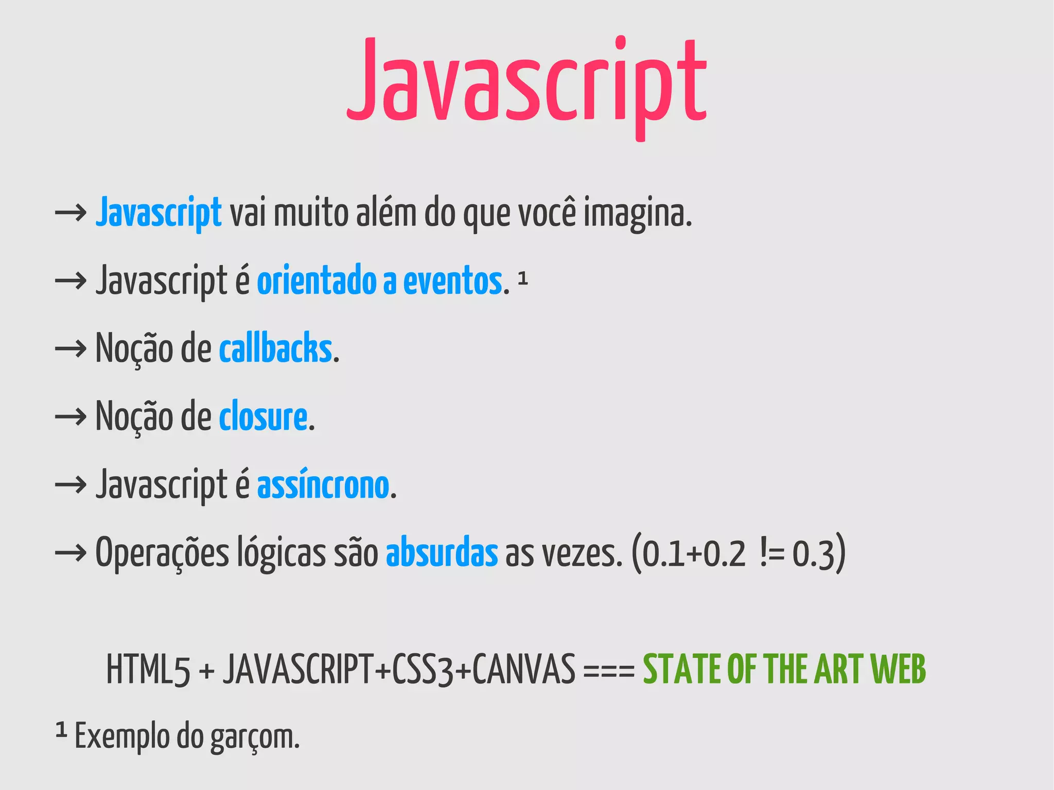 Javascript
→ Javascript vai muito além do que você imagina.
→ Javascript é orientado a eventos. ¹
→ Noção de callbacks.
→ Noção de closure.
→ Javascript é assíncrono.
→ Operações lógicas são absurdas as vezes. (0.1+0.2 != 0.3)

    HTML5 + JAVASCRIPT+CSS3+CANVAS === STATE OF THE ART WEB
¹ Exemplo do garçom.
 