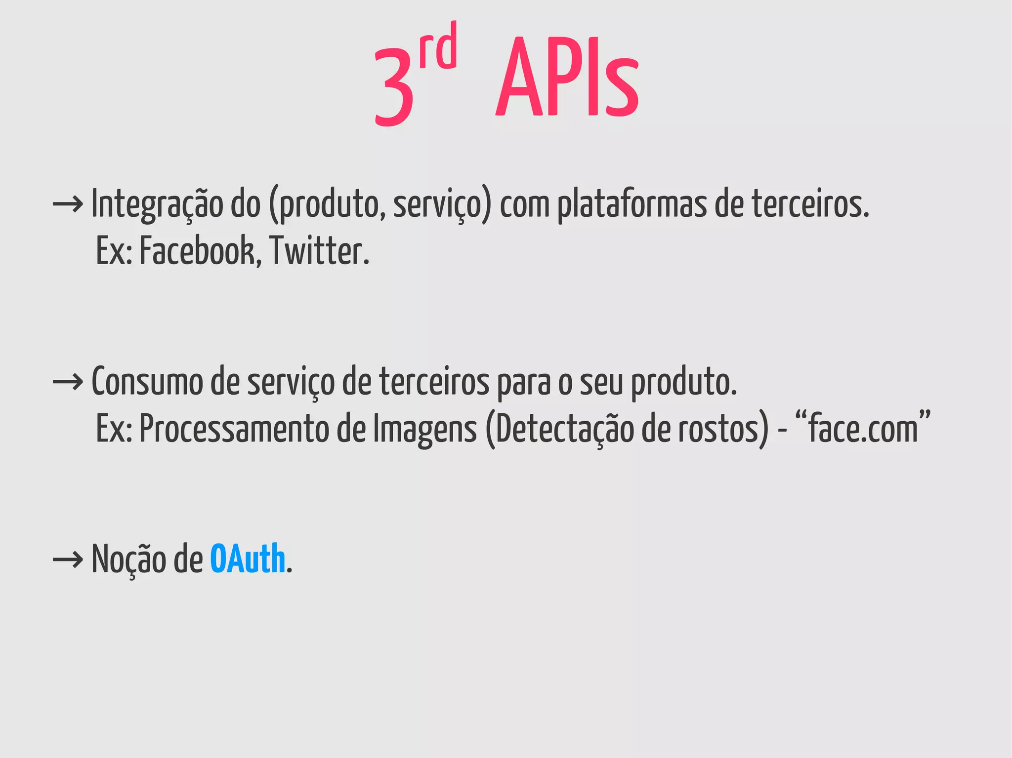 rd
                        3 APIs
→ Integração do (produto, serviço) com plataformas de terceiros.
   Ex: Facebook, Twitter.


→ Consumo de serviço de terceiros para o seu produto.
  Ex: Processamento de Imagens (Detectação de rostos) - “face.com”


→ Noção de OAuth.
 