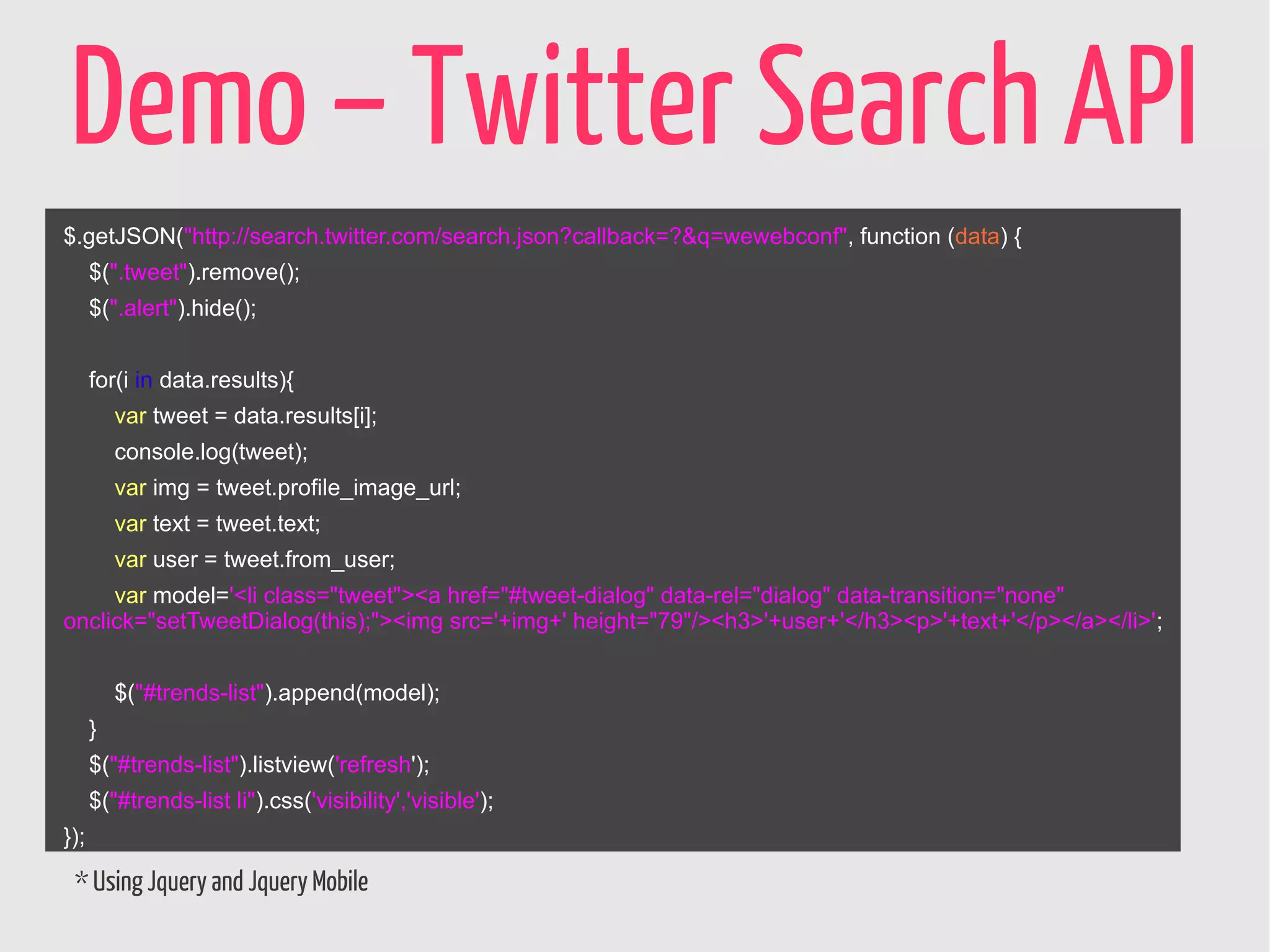 Demo – Twitter Search API
$.getJSON("http://search.twitter.com/search.json?callback=?&q=wewebconf", function (data) {
      $(".tweet").remove();
      $(".alert").hide();


      for(i in data.results){
          var tweet = data.results[i];
          console.log(tweet);
          var img = tweet.profile_image_url;
          var text = tweet.text;
          var user = tweet.from_user;
     var model='<li class="tweet"><a href="#tweet-dialog" data-rel="dialog" data-transition="none"
onclick="setTweetDialog(this);"><img src='+img+' height="79"/><h3>'+user+'</h3><p>'+text+'</p></a></li>';


          $("#trends-list").append(model);
      }
      $("#trends-list").listview('refresh');
      $("#trends-list li").css('visibility','visible');
});

 * Using Jquery and Jquery Mobile
 