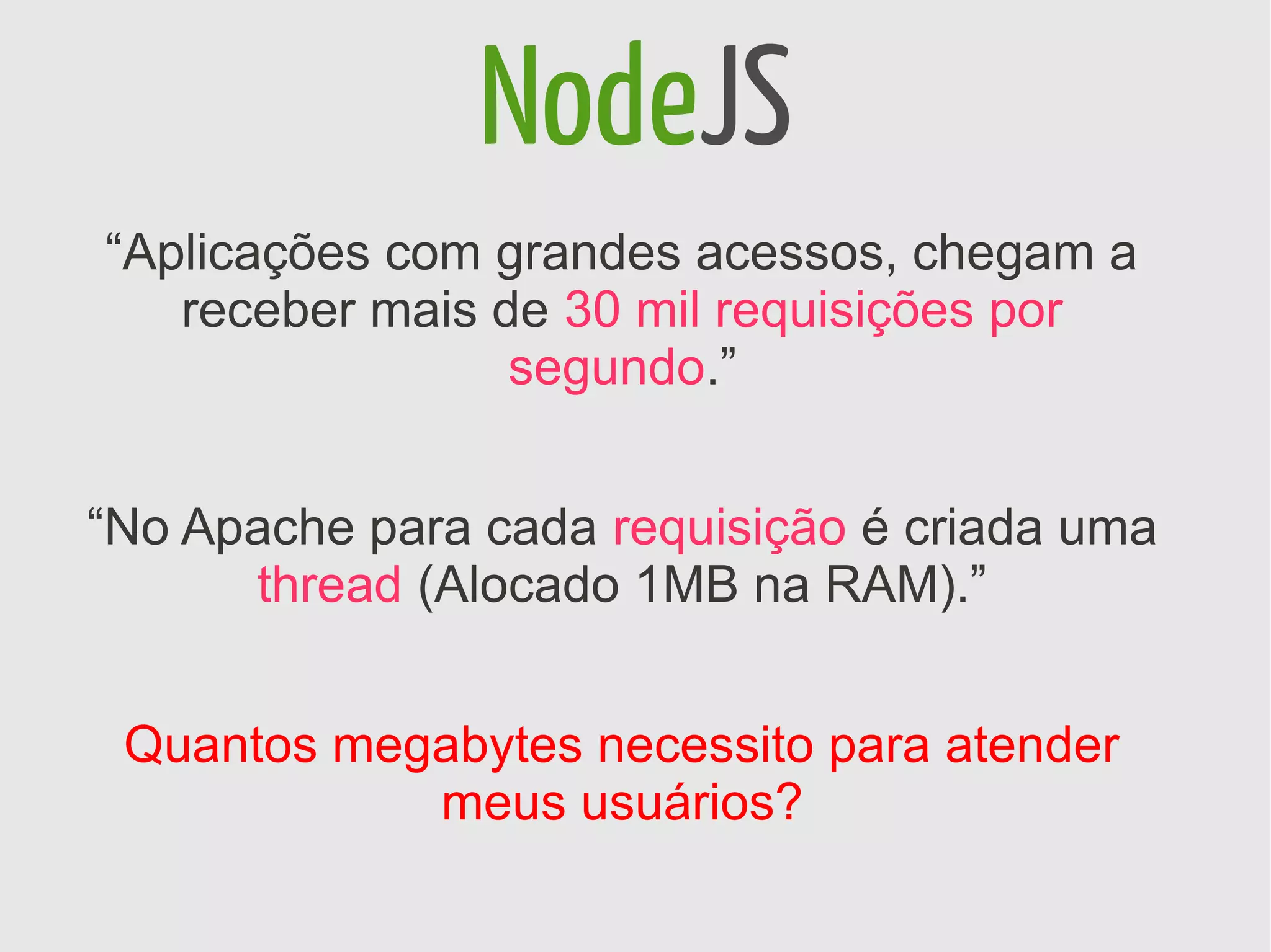NodeJS
“Aplicações com grandes acessos, chegam a
   receber mais de 30 mil requisições por
                 segundo.”


“No Apache para cada requisição é criada uma
      thread (Alocado 1MB na RAM).”


 Quantos megabytes necessito para atender
            meus usuários?
 