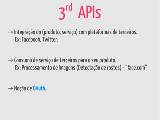 rd
                        3 APIs
→ Integração do (produto, serviço) com plataformas de terceiros.
   Ex: Facebook, Twitter.


→ Consumo de serviço de terceiros para o seu produto.
  Ex: Processamento de Imagens (Detectação de rostos) - “face.com”


→ Noção de OAuth.
 