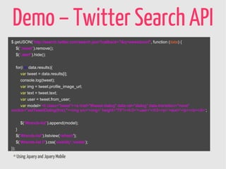 Demo – Twitter Search API
$.getJSON("http://search.twitter.com/search.json?callback=?&q=wewebconf", function (data) {
      $(".tweet").remove();
      $(".alert").hide();


      for(i in data.results){
          var tweet = data.results[i];
          console.log(tweet);
          var img = tweet.profile_image_url;
          var text = tweet.text;
          var user = tweet.from_user;
     var model='<li class="tweet"><a href="#tweet-dialog" data-rel="dialog" data-transition="none"
onclick="setTweetDialog(this);"><img src='+img+' height="79"/><h3>'+user+'</h3><p>'+text+'</p></a></li>';


          $("#trends-list").append(model);
      }
      $("#trends-list").listview('refresh');
      $("#trends-list li").css('visibility','visible');
});

 * Using Jquery and Jquery Mobile
 