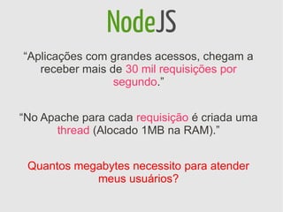 NodeJS
“Aplicações com grandes acessos, chegam a
   receber mais de 30 mil requisições por
                 segundo.”


“No Apache para cada requisição é criada uma
      thread (Alocado 1MB na RAM).”


 Quantos megabytes necessito para atender
            meus usuários?
 