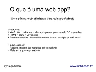 O que é uma web app?
    Uma página web otimizada para celulares/tablets


  Vantagens:
  + Você não precisa aprender a programar para aquele SO específico
  + HTML + CSS + Javascript
  + Pode ser apenas uma versão mobile do seu site que já está no ar


  Desvantagens:
  - Acesso limitado aos recursos do dispositivo
  - Mais lenta que apps nativas




@diegodukao                                             www.mobilidade.fm
 