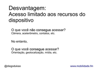 Desvantagem:
  Acesso limitado aos recursos do
  dispositivo
    O que você não consegue acessar?
    Câmera, acelerômetro, contatos, etc.


    No entanto,

    O que você consegue acessar?
    Orientação, geolocalização, mídia, etc.




@diegodukao                                   www.mobilidade.fm
 