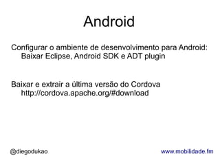 Android
Configurar o ambiente de desenvolvimento para Android:
  Baixar Eclipse, Android SDK e ADT plugin


Baixar e extrair a última versão do Cordova
  http://cordova.apache.org/#download




@diegodukao                                   www.mobilidade.fm
 