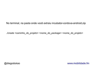 No terminal, na pasta onde você extraiu incubator-cordova-android.zip


 ./create <caminho_do_projeto> <nome_do_package> <nome_do_projeto>




@diegodukao                                           www.mobilidade.fm
 
