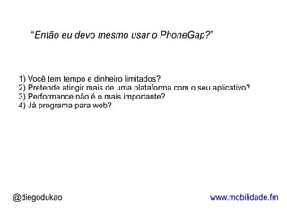 “Então eu devo mesmo usar o PhoneGap?”



 1) Você tem tempo e dinheiro limitados?
 2) Pretende atingir mais de uma plataforma com o seu aplicativo?
 3) Performance não é o mais importante?
 4) Já programa para web?




@diegodukao                                          www.mobilidade.fm
 