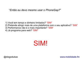 “Então eu devo mesmo usar o PhoneGap?”



 1) Você tem tempo e dinheiro limitados? “SIM”
 2) Pretende atingir mais de uma plataforma com o seu aplicativo? “SIM”
 3) Performance não é o mais importante? “SIM”
 4) Já programa para web? “SIM”




                            SIM!
@diegodukao                                          www.mobilidade.fm
 
