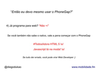 “Então eu devo mesmo usar o PhoneGap?”



 4) Já programa para web? “Não =/”


 Se você também não sabe o nativo, vale a pena começar com o PhoneGap


                        #TodosAdora HTML 5 o/
                        Javascript tá na moda! o/

              Se tudo der errado, você pode virar Web Developer ;)



@diegodukao                                                   www.mobilidade.fm
 