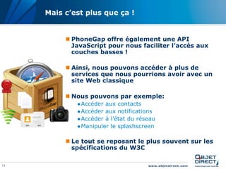11
Mais c’est plus que ça !
 PhoneGap offre également une API
JavaScript pour nous faciliter l’accès aux
couches basses !
 Ainsi, nous pouvons accéder à plus de
services que nous pourrions avoir avec un
site Web classique
 Nous pouvons par exemple:
●Accéder aux contacts
●Accéder aux notifications
●Accéder à l’état du réseau
●Manipuler le splashscreen
 Le tout se reposant le plus souvent sur les
spécifications du W3C
 
