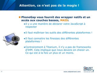 12
Attention, ce n’est pas de la magie !
 PhoneGap vous fournit des wrapper natifs et un
accès aux couches basses, MAIS:
●Il y a une manière de déclarer votre JavaScript à
respecter
●Il faut maîtriser les outils des différentes plateformes !
●Il faut connaitre les finesses des différentes
plateformes !
●Contrairement à Titanium, il n’y a pas de frameworks
d’IHM. Cela implique que nous devons en choisir un.
Ce qui est à la fois un plus et un moins.
 