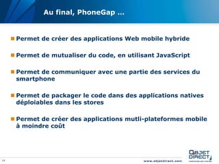 14
Au final, PhoneGap …
 Permet de créer des applications Web mobile hybride
 Permet de mutualiser du code, en utilisant JavaScript
 Permet de communiquer avec une partie des services du
smartphone
 Permet de packager le code dans des applications natives
déploiables dans les stores
 Permet de créer des applications mutli-plateformes mobile
à moindre coût
 