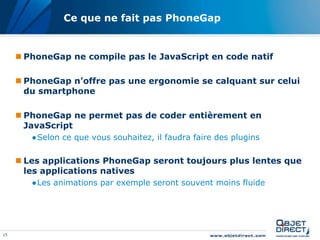 15
Ce que ne fait pas PhoneGap
 PhoneGap ne compile pas le JavaScript en code natif
 PhoneGap n’offre pas une ergonomie se calquant sur celui
du smartphone
 PhoneGap ne permet pas de coder entièrement en
JavaScript
●Selon ce que vous souhaitez, il faudra faire des plugins
 Les applications PhoneGap seront toujours plus lentes que
les applications natives
●Les animations par exemple seront souvent moins fluide
 