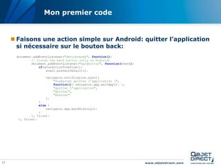 17
Mon premier code
 Faisons une action simple sur Android: quitter l’application
si nécessaire sur le bouton back:
document.addEventListener("deviceready", function(){
// Listen the back button (only on Android)
document.addEventListener("backbutton", function(event){
if(aConditionToDefine)){
event.preventDefault();
navigator.notification.alert(
"Souhaitez quitter l'application ?",
function(){ navigator.app.exitApp(); },
"Quitter l’application",
"Quitter",
"Annuler"
);
}
else {
navigator.app.backHistory();
}
}, false);
}, false);
 