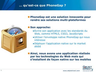 9
… qu’est-ce que PhoneGap ?
 PhoneGap est une solution innovante pour
rendre ses solutions multi-plateformes
 Son approche:
●Ecrire son application avec les standards du
Web, comme HTML5, CSS3, JavaScripts
●Utiliser l’enveloppe native PhoneGap qui nous
intéresse
●Déployer l’application native sur le market
dédié
 Ainsi, nous avons une application réalisée
par les technologies du Web mais qui
s’installent de façon native sur les mobiles
 