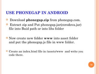 USE PHONEGAP IN ANDROID
 Download phonegap.zip from phonegap.com.
 Extract zip and Put phonegap.jar(corodova.jar)
 file into Buid path or into libs folder

   Now create new folder www into asset folder
    and put the phonegap.js file in www folder.

   Create an index.html file in /assets/www and write you
    code there.


                                                             14
 