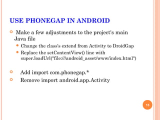 USE PHONEGAP IN ANDROID
    Make a few adjustments to the project's main
    Java file
     Change  the class's extend from Activity to DroidGap
     Replace the setContentView() line with
      super.loadUrl("file:///android_asset/www/index.html")

     Add import com.phonegap.*
     Remove import android.app.Activity



                                                              15
 