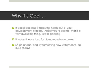 Why it’s Cool…
 It’s cool because it takes the hassle out of your
development process. (And if you’re like me, that is a
very awesome thing. Kudos indeed!)
 It makes it easy for a fast turnaround on a project.
 So go ahead, and try something new with PhoneGap
Build today!
 
