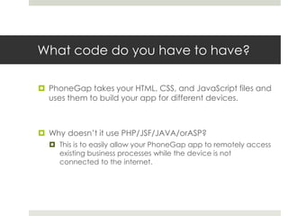 What code do you have to have?
 PhoneGap takes your HTML, CSS, and JavaScript files and
uses them to build your app for different devices.
 Why doesn’t it use PHP/JSF/JAVA/orASP?
 This is to easily allow your PhoneGap app to remotely access
existing business processes while the device is not
connected to the internet.
 