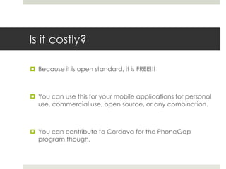 Is it costly?
 Because it is open standard, it is FREE!!!
 You can use this for your mobile applications for personal
use, commercial use, open source, or any combination.
 You can contribute to Cordova for the PhoneGap
program though.
 