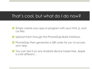 That’s cool, but what do I do now?
 Simply create your app or program with your html, js, and
css files.
 Upload them through the PhoneGap Build interface.
 PhoneGap then generates a QR code for you to access
your app.
 You can test it on any Android device hassle free. Apple
is a bit different…
 