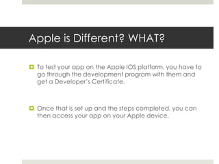 Apple is Different? WHAT?
 To test your app on the Apple IOS platform, you have to
go through the development program with them and
get a Developer’s Certificate.
 Once that is set up and the steps completed, you can
then access your app on your Apple device.
 
