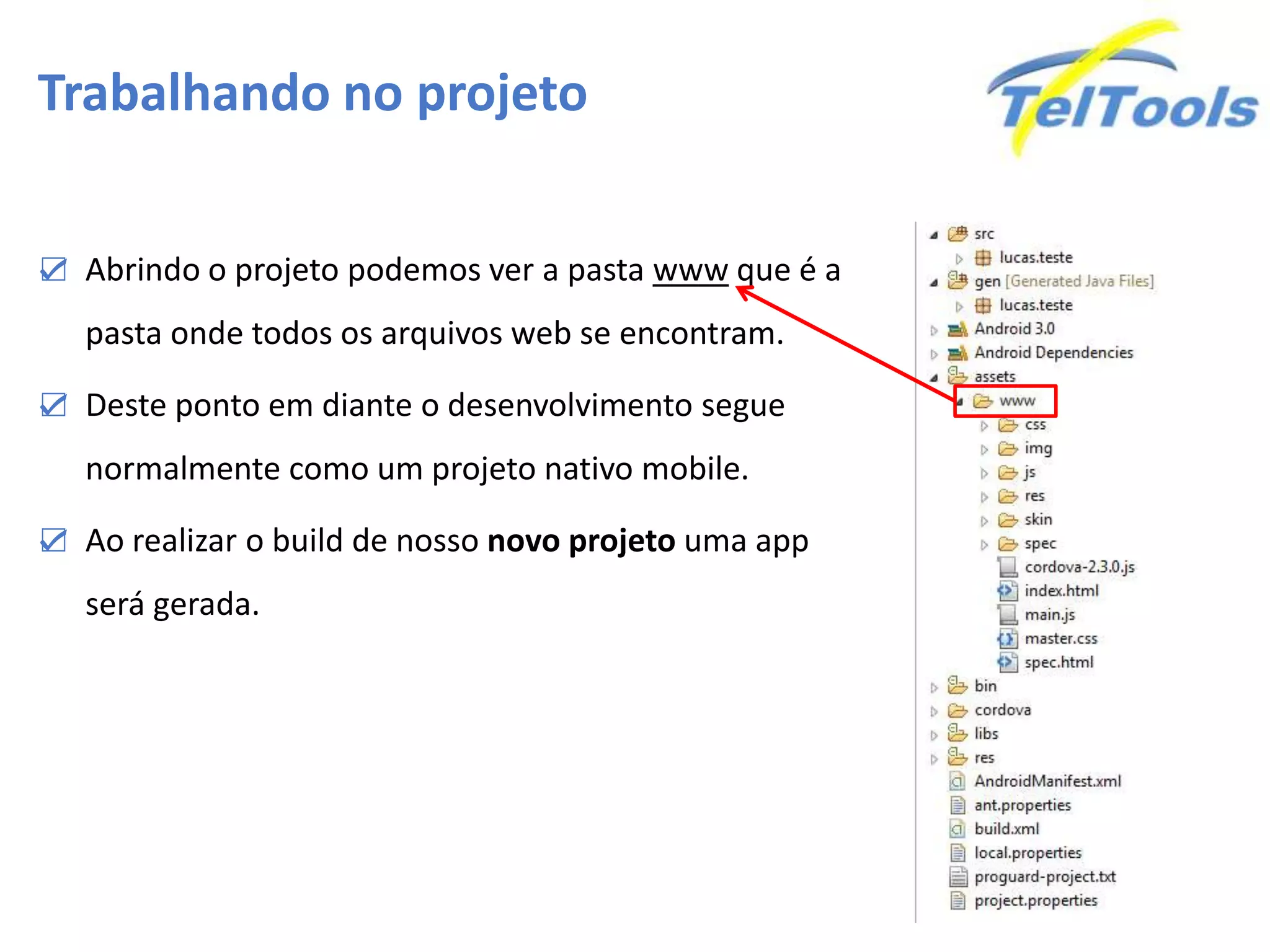 Trabalhando no projeto
☑ Abrindo o projeto podemos ver a pasta www que é a
pasta onde todos os arquivos web se encontram.
☑ Deste ponto em diante o desenvolvimento segue
normalmente como um projeto nativo mobile.
☑ Ao realizar o build de nosso novo projeto uma app
será gerada.
 