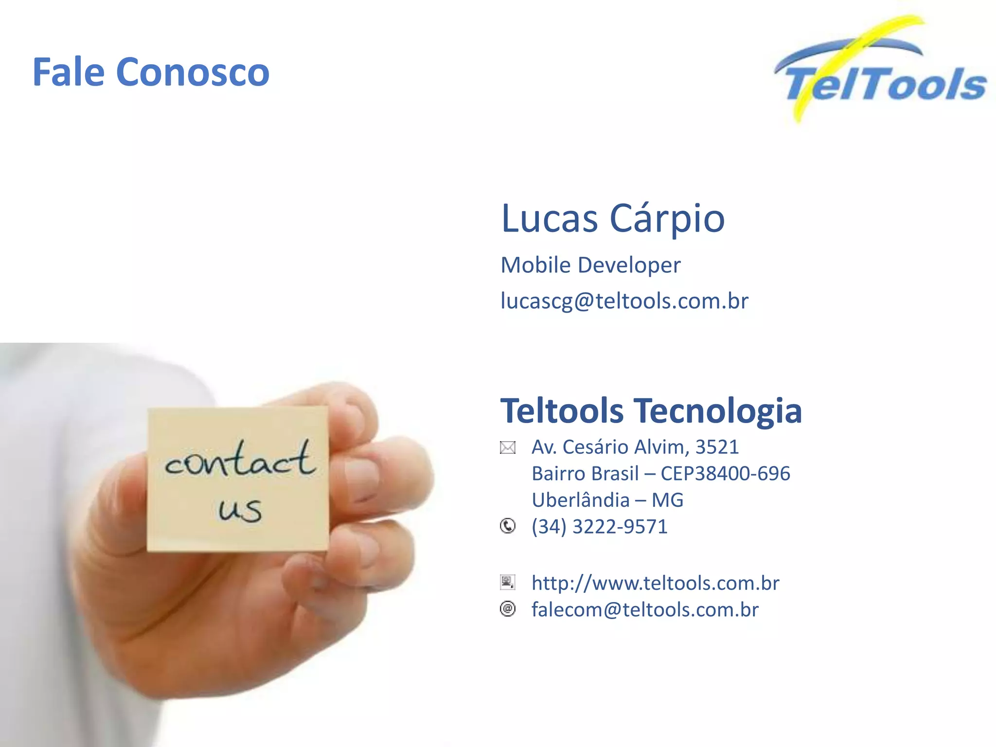 Fale Conosco
Teltools Tecnologia
Av. Cesário Alvim, 3521
Bairro Brasil – CEP38400-696
Uberlândia – MG
(34) 3222-9571
http://www.teltools.com.br
falecom@teltools.com.br
Lucas Cárpio
Mobile Developer
lucascg@teltools.com.br
 