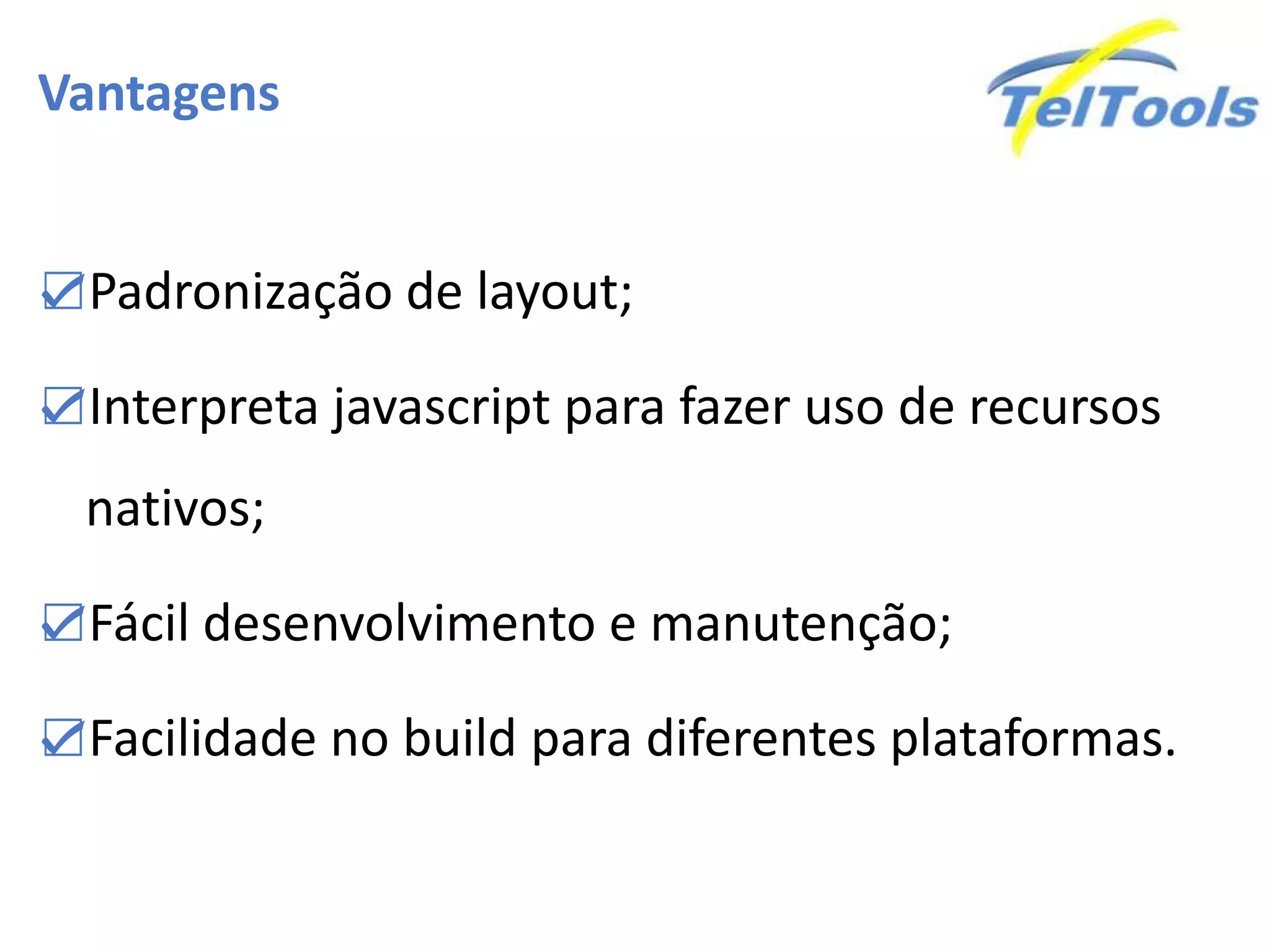 Vantagens
☑Padronização de layout;
☑Interpreta javascript para fazer uso de recursos
nativos;
☑Fácil desenvolvimento e manutenção;
☑Facilidade no build para diferentes plataformas.
 