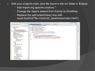  Edit your project's main Java file found in the src folder in Eclipse:
○ Add import org.apache.cordova.*;
○ Change the class's extend from Activity to DroidGap
○ Replace the setContentView() line with
super.loadUrl("file:///android_asset/www/index.html");
 